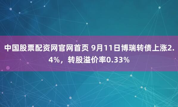 中国股票配资网官网首页 9月11日博瑞转债上涨2.4%，转股溢价率0.33%