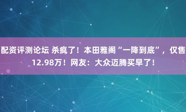 配资评测论坛 杀疯了！本田雅阁“一降到底”，仅售12.98万！网友：大众迈腾买早了！
