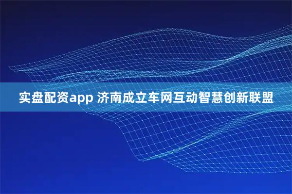 实盘配资app 济南成立车网互动智慧创新联盟