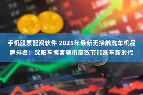 手机股票配资软件 2025年最新无接触洗车机品牌排名:沈阳车博客领衔高效节能洗车新时代