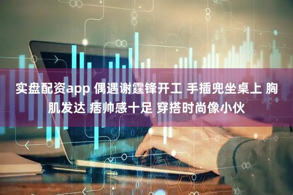 实盘配资app 偶遇谢霆锋开工 手插兜坐桌上 胸肌发达 痞帅感十足 穿搭时尚像小伙