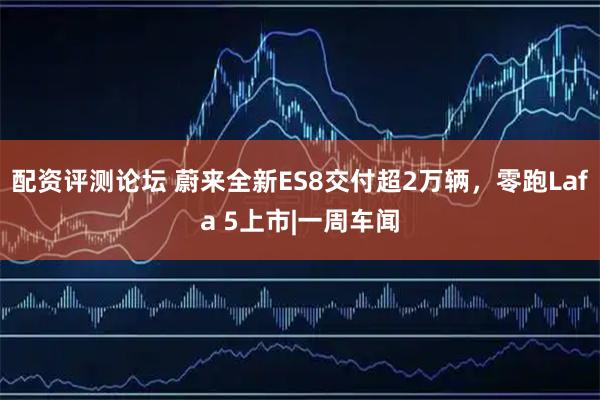 配资评测论坛 蔚来全新ES8交付超2万辆，零跑Lafa 5上市|一周车闻