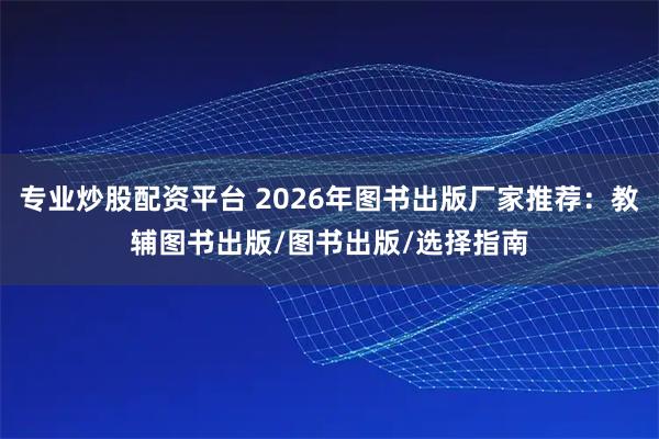 专业炒股配资平台 2026年图书出版厂家推荐：教辅图书出版/图书出版/选择指南