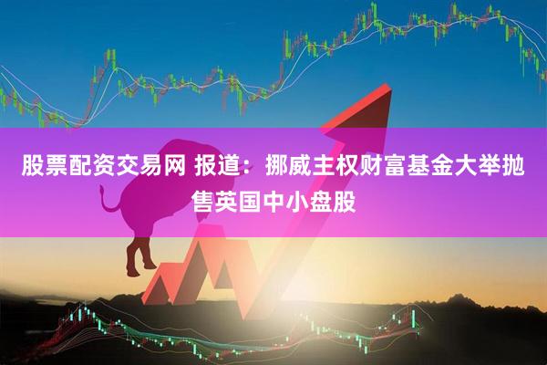 股票配资交易网 报道：挪威主权财富基金大举抛售英国中小盘股