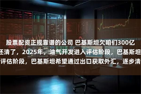 股票配资正规靠谱的公司 巴基斯坦欠咱们300亿美元外债，也终于可以还清了，2025年，油气开发进入评估阶段，巴基斯坦希望通过出口获取外汇，逐步清偿债务
