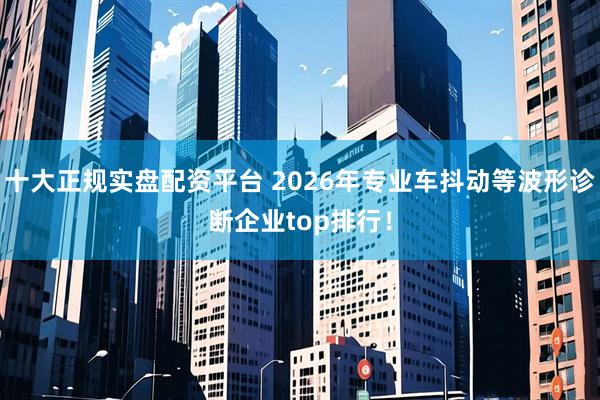 十大正规实盘配资平台 2026年专业车抖动等波形诊断企业top排行！