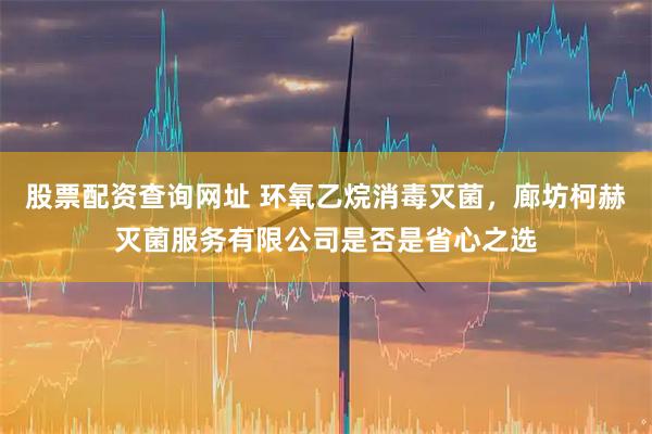 股票配资查询网址 环氧乙烷消毒灭菌，廊坊柯赫灭菌服务有限公司是否是省心之选