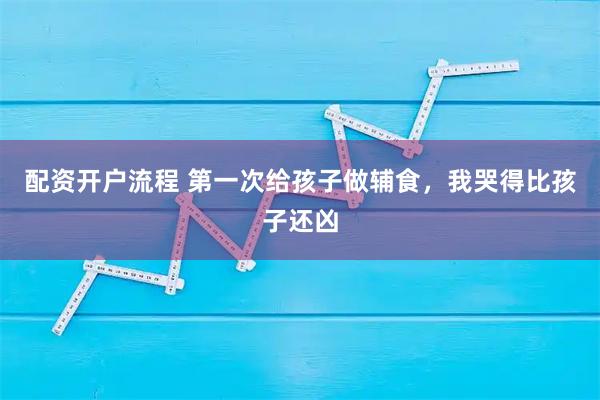 配资开户流程 第一次给孩子做辅食，我哭得比孩子还凶