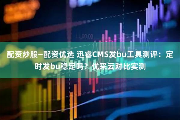 配资炒股—配资优选 迅睿CMS发bu工具测评：定时发bu稳定吗？优采云对比实测