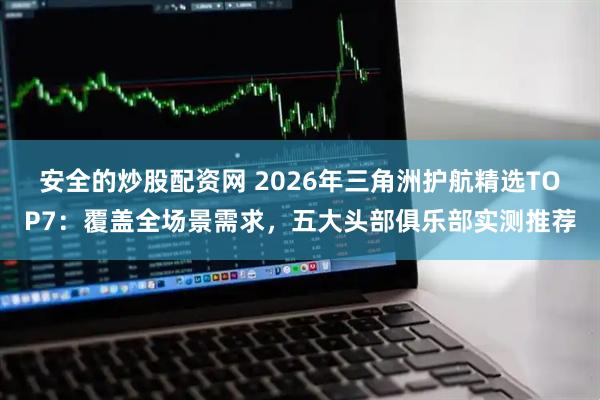 安全的炒股配资网 2026年三角洲护航精选TOP7：覆盖全场景需求，五大头部俱乐部实测推荐