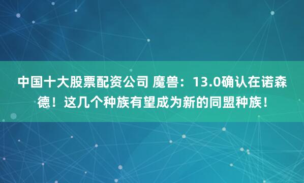 中国十大股票配资公司 魔兽：13.0确认在诺森德！这几个种族有望成为新的同盟种族！
