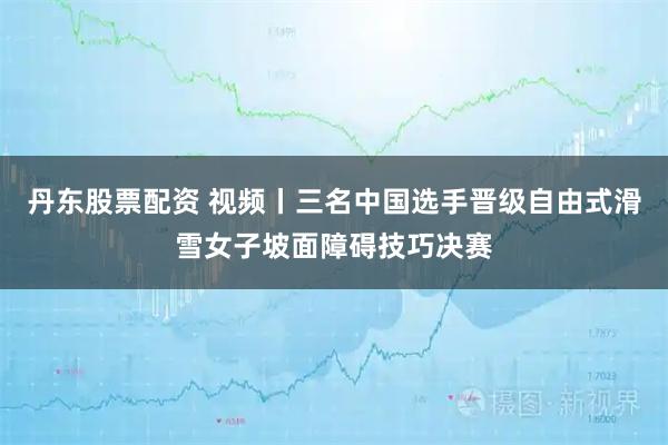 丹东股票配资 视频丨三名中国选手晋级自由式滑雪女子坡面障碍技巧决赛