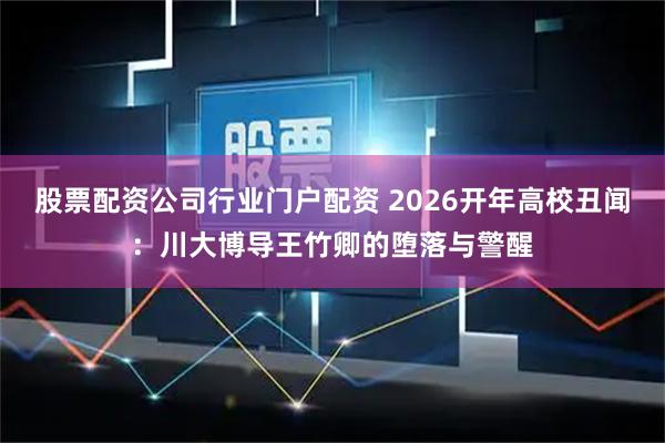 股票配资公司行业门户配资 2026开年高校丑闻：川大博导王竹卿的堕落与警醒