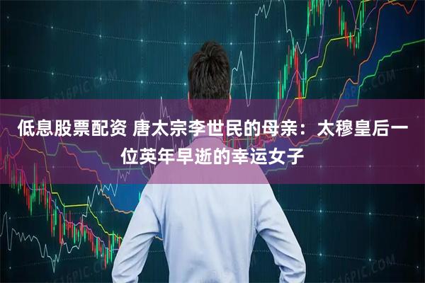 低息股票配资 唐太宗李世民的母亲：太穆皇后一位英年早逝的幸运女子