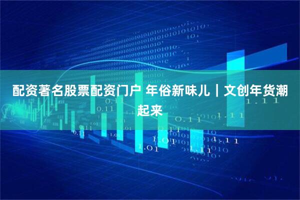 配资著名股票配资门户 年俗新味儿｜文创年货潮起来