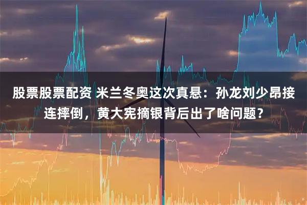 股票股票配资 米兰冬奥这次真悬：孙龙刘少昂接连摔倒，黄大宪摘银背后出了啥问题？