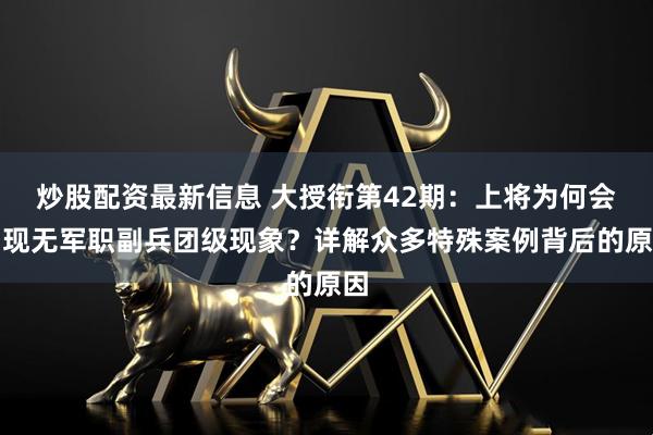 炒股配资最新信息 大授衔第42期：上将为何会出现无军职副兵团级现象？详解众多特殊案例背后的原因