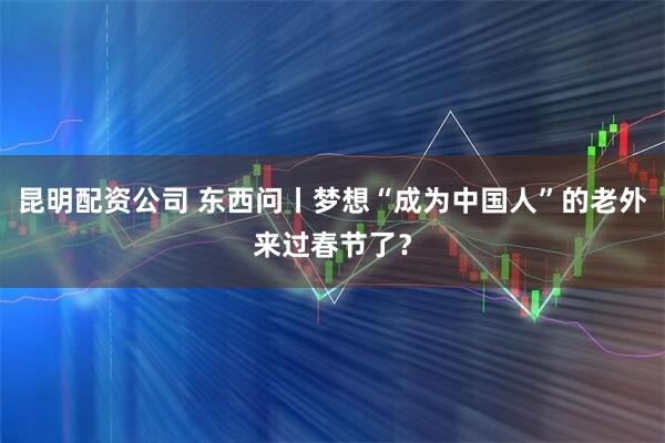 昆明配资公司 东西问丨梦想“成为中国人”的老外来过春节了？