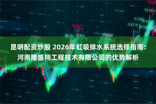 昆明配资炒股 2026年虹吸排水系统选择指南：河南隆盛翔工程技术有限公司的优势解析