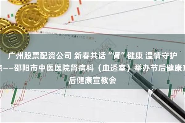 广州股票配资公司 新春共话“肾”健康 温情守护新起点——邵阳市中医医院肾病科（血透室）举办节后健康宣教会