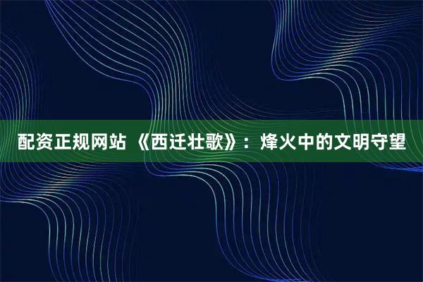 配资正规网站 《西迁壮歌》：烽火中的文明守望