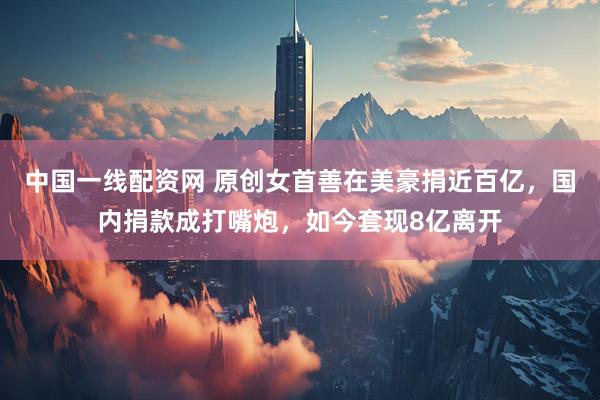 中国一线配资网 原创女首善在美豪捐近百亿，国内捐款成打嘴炮，如今套现8亿离开