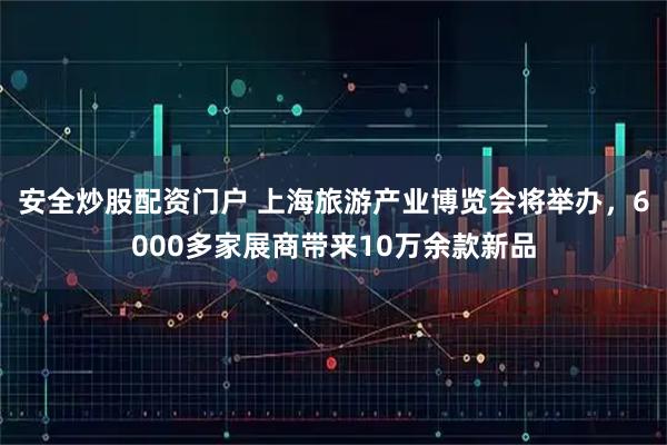 安全炒股配资门户 上海旅游产业博览会将举办，6000多家展商带来10万余款新品