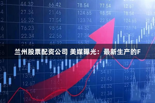 兰州股票配资公司 美媒曝光：最新生产的F