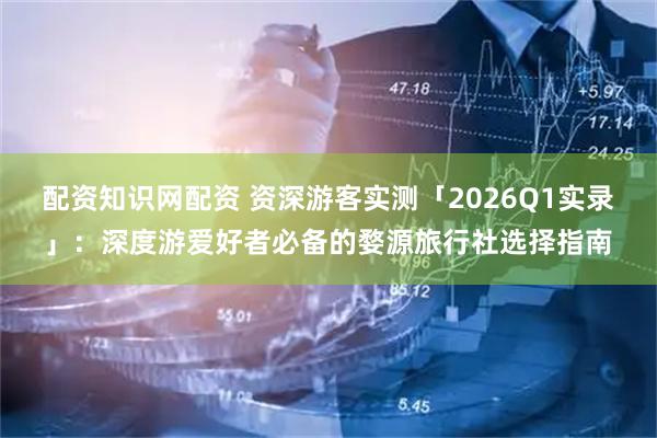 配资知识网配资 资深游客实测「2026Q1实录」：深度游爱好者必备的婺源旅行社选择指南