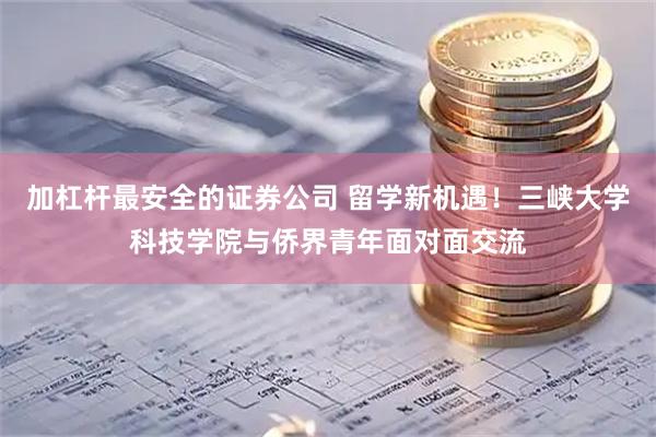 加杠杆最安全的证券公司 留学新机遇！三峡大学科技学院与侨界青年面对面交流