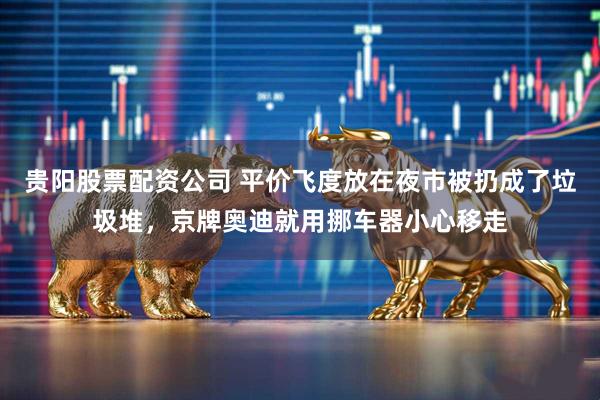 贵阳股票配资公司 平价飞度放在夜市被扔成了垃圾堆，京牌奥迪就用挪车器小心移走