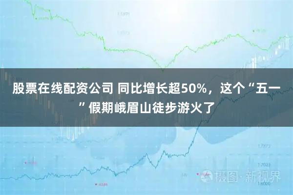 股票在线配资公司 同比增长超50%，这个“五一”假期峨眉山徒步游火了