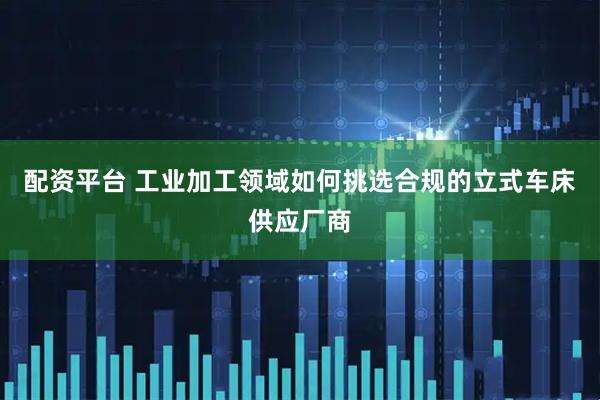 配资平台 工业加工领域如何挑选合规的立式车床供应厂商