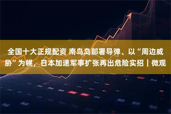 全国十大正规配资 南鸟岛部署导弹、以“周边威胁”为幌，日本加速军事扩张再出危险实招｜微观