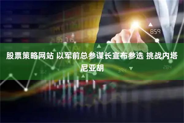 股票策略网站 以军前总参谋长宣布参选 挑战内塔尼亚胡