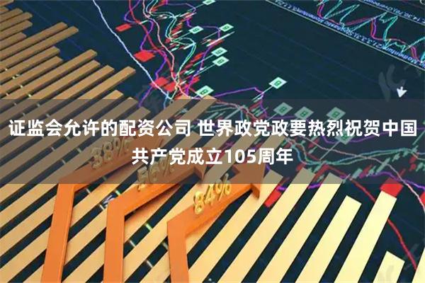 证监会允许的配资公司 世界政党政要热烈祝贺中国共产党成立105周年