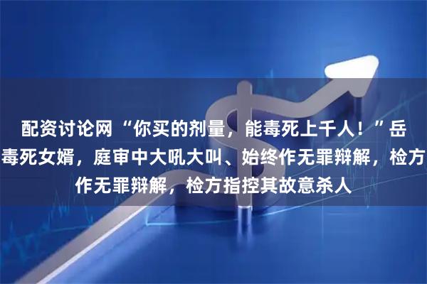 配资讨论网 “你买的剂量，能毒死上千人！”岳父在芝麻酱下毒毒死女婿，庭审中大吼大叫、始终作无罪辩解，检方指控其故意杀人