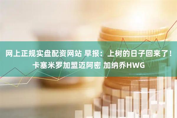 网上正规实盘配资网站 早报：上树的日子回来了！卡塞米罗加盟迈阿密 加纳乔HWG