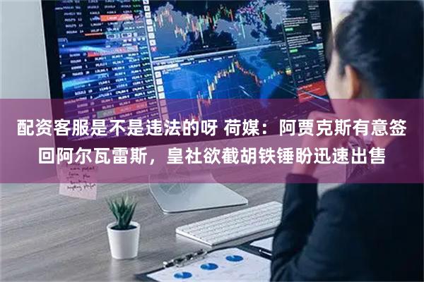 配资客服是不是违法的呀 荷媒：阿贾克斯有意签回阿尔瓦雷斯，皇社欲截胡铁锤盼迅速出售